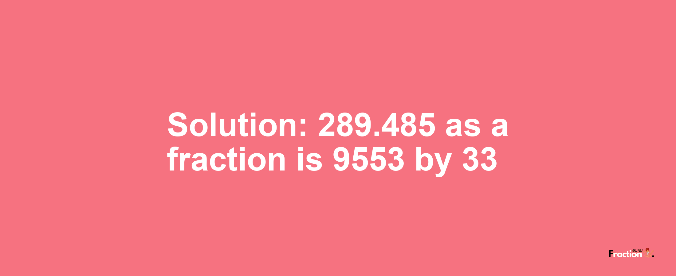 Solution:289.485 as a fraction is 9553/33